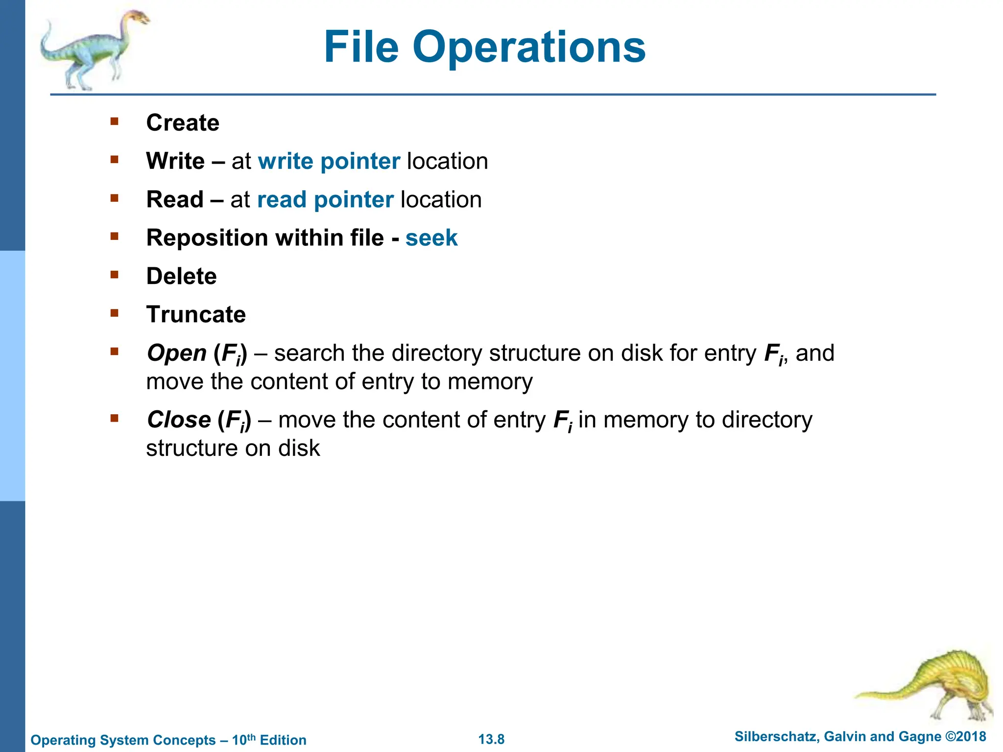 13.8 Silberschatz, Galvin and Gagne ©2018
Operating System Concepts – 10th Edition
File Operations
 Create
 Write – at write pointer location
 Read – at read pointer location
 Reposition within file - seek
 Delete
 Truncate
 Open (Fi) – search the directory structure on disk for entry Fi, and
move the content of entry to memory
 Close (Fi) – move the content of entry Fi in memory to directory
structure on disk
 