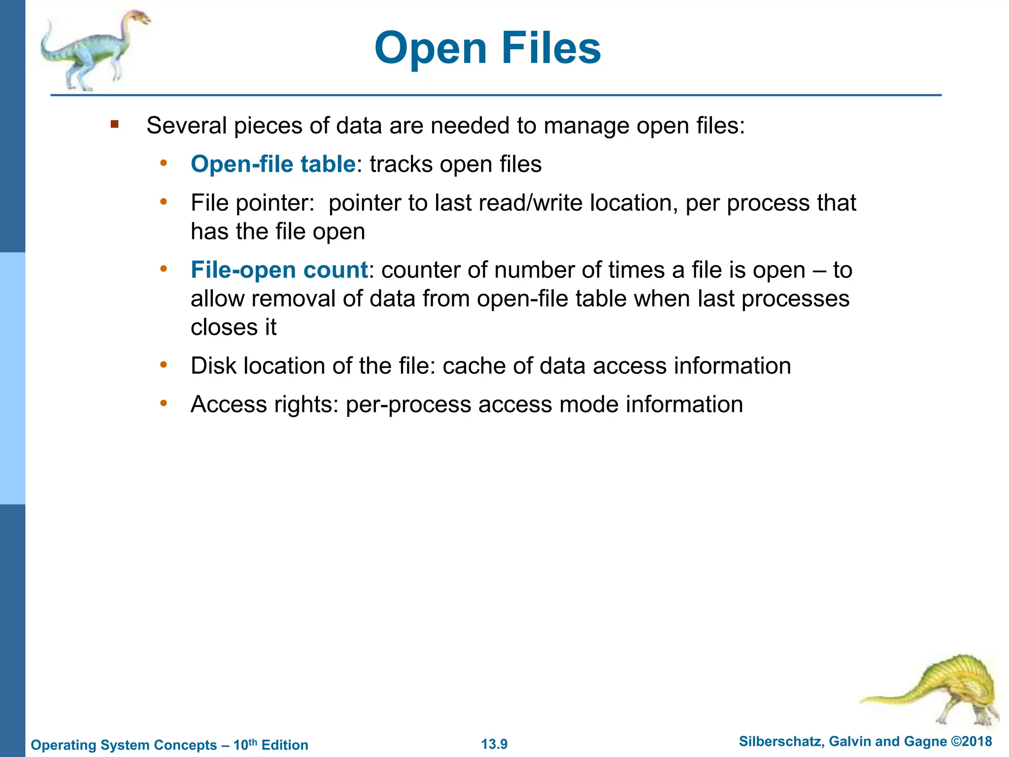 13.9 Silberschatz, Galvin and Gagne ©2018
Operating System Concepts – 10th Edition
Open Files
 Several pieces of data are needed to manage open files:
• Open-file table: tracks open files
• File pointer: pointer to last read/write location, per process that
has the file open
• File-open count: counter of number of times a file is open – to
allow removal of data from open-file table when last processes
closes it
• Disk location of the file: cache of data access information
• Access rights: per-process access mode information
 