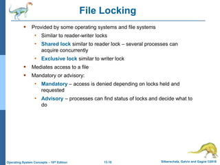 13.10 Silberschatz, Galvin and Gagne ©2018
Operating System Concepts – 10th Edition
File Locking
 Provided by some operating systems and file systems
• Similar to reader-writer locks
• Shared lock similar to reader lock – several processes can
acquire concurrently
• Exclusive lock similar to writer lock
 Mediates access to a file
 Mandatory or advisory:
• Mandatory – access is denied depending on locks held and
requested
• Advisory – processes can find status of locks and decide what to
do
 