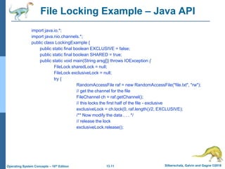 13.11 Silberschatz, Galvin and Gagne ©2018
Operating System Concepts – 10th Edition
File Locking Example – Java API
import java.io.*;
import java.nio.channels.*;
public class LockingExample {
public static final boolean EXCLUSIVE = false;
public static final boolean SHARED = true;
public static void main(String arsg[]) throws IOException {
FileLock sharedLock = null;
FileLock exclusiveLock = null;
try {
RandomAccessFile raf = new RandomAccessFile("file.txt", "rw");
// get the channel for the file
FileChannel ch = raf.getChannel();
// this locks the first half of the file - exclusive
exclusiveLock = ch.lock(0, raf.length()/2, EXCLUSIVE);
/** Now modify the data . . . */
// release the lock
exclusiveLock.release();
 