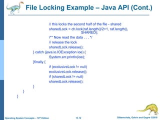 13.12 Silberschatz, Galvin and Gagne ©2018
Operating System Concepts – 10th Edition
File Locking Example – Java API (Cont.)
// this locks the second half of the file - shared
sharedLock = ch.lock(raf.length()/2+1, raf.length(),
SHARED);
/** Now read the data . . . */
// release the lock
sharedLock.release();
} catch (java.io.IOException ioe) {
System.err.println(ioe);
}finally {
if (exclusiveLock != null)
exclusiveLock.release();
if (sharedLock != null)
sharedLock.release();
}
}
}
 