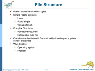 13.14 Silberschatz, Galvin and Gagne ©2018
Operating System Concepts – 10th Edition
File Structure
 None - sequence of words, bytes
 Simple record structure
• Lines
• Fixed length
• Variable length
 Complex Structures
• Formatted document
• Relocatable load file
 Can simulate last two with first method by inserting appropriate
control characters
 Who decides:
• Operating system
• Program
 