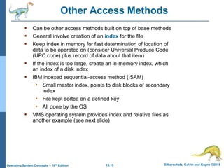 13.19 Silberschatz, Galvin and Gagne ©2018
Operating System Concepts – 10th Edition
Other Access Methods
 Can be other access methods built on top of base methods
 General involve creation of an index for the file
 Keep index in memory for fast determination of location of
data to be operated on (consider Universal Produce Code
(UPC code) plus record of data about that item)
 If the index is too large, create an in-memory index, which
an index of a disk index
 IBM indexed sequential-access method (ISAM)
• Small master index, points to disk blocks of secondary
index
• File kept sorted on a defined key
• All done by the OS
 VMS operating system provides index and relative files as
another example (see next slide)
 