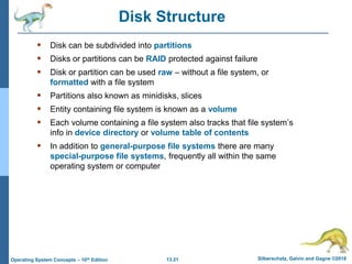 13.21 Silberschatz, Galvin and Gagne ©2018
Operating System Concepts – 10th Edition
Disk Structure
 Disk can be subdivided into partitions
 Disks or partitions can be RAID protected against failure
 Disk or partition can be used raw – without a file system, or
formatted with a file system
 Partitions also known as minidisks, slices
 Entity containing file system is known as a volume
 Each volume containing a file system also tracks that file system’s
info in device directory or volume table of contents
 In addition to general-purpose file systems there are many
special-purpose file systems, frequently all within the same
operating system or computer
 