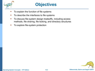 13.3 Silberschatz, Galvin and Gagne ©2018
Operating System Concepts – 10th Edition
Objectives
 To explain the function of file systems
 To describe the interfaces to file systems
 To discuss file-system design tradeoffs, including access
methods, file sharing, file locking, and directory structures
 To explore file-system protection
 
