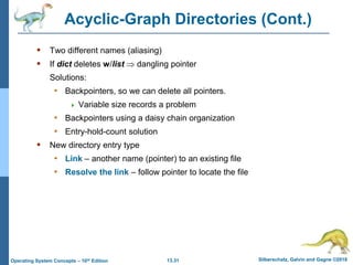 13.31 Silberschatz, Galvin and Gagne ©2018
Operating System Concepts – 10th Edition
Acyclic-Graph Directories (Cont.)
 Two different names (aliasing)
 If dict deletes w/list  dangling pointer
Solutions:
• Backpointers, so we can delete all pointers.
 Variable size records a problem
• Backpointers using a daisy chain organization
• Entry-hold-count solution
 New directory entry type
• Link – another name (pointer) to an existing file
• Resolve the link – follow pointer to locate the file
 
