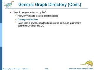 13.33 Silberschatz, Galvin and Gagne ©2018
Operating System Concepts – 10th Edition
General Graph Directory (Cont.)
 How do we guarantee no cycles?
• Allow only links to files not subdirectories
• Garbage collection
• Every time a new link is added use a cycle detection algorithm to
determine whether it is OK
 