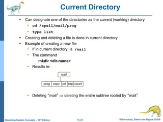 13.34 Silberschatz, Galvin and Gagne ©2018
Operating System Concepts – 10th Edition
Current Directory
 Can designate one of the directories as the current (working) directory
• cd /spell/mail/prog
• type list
 Creating and deleting a file is done in current directory
 Example of creating a new file
• If in current directory is /mail
• The command
mkdir <dir-name>
• Results in:
• Deleting “mail”  deleting the entire subtree rooted by “mail”
 