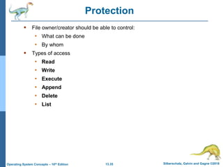 13.35 Silberschatz, Galvin and Gagne ©2018
Operating System Concepts – 10th Edition
Protection
 File owner/creator should be able to control:
• What can be done
• By whom
 Types of access
• Read
• Write
• Execute
• Append
• Delete
• List
 