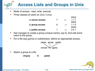 13.36 Silberschatz, Galvin and Gagne ©2018
Operating System Concepts – 10th Edition
Access Lists and Groups in Unix
 Mode of access: read, write, execute
 Three classes of users on Unix / Linux
RWX
a) owner access 7  1 1 1
RWX
b) group access 6  1 1 0
RWX
c) public access 1  0 0 1
 Ask manager to create a group (unique name), say G, and add some
users to the group.
 For a file (say game) or subdirectory, define an appropriate access.
 Attach a group to a file
chgrp G game
 