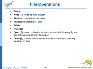 13.8 Silberschatz, Galvin and Gagne ©2018
Operating System Concepts – 10th Edition
File Operations
 Create
 Write – at write pointer location
 Read – at read pointer location
 Reposition within file - seek
 Delete
 Truncate
 Open (Fi) – search the directory structure on disk for entry Fi, and
move the content of entry to memory
 Close (Fi) – move the content of entry Fi in memory to directory
structure on disk
 