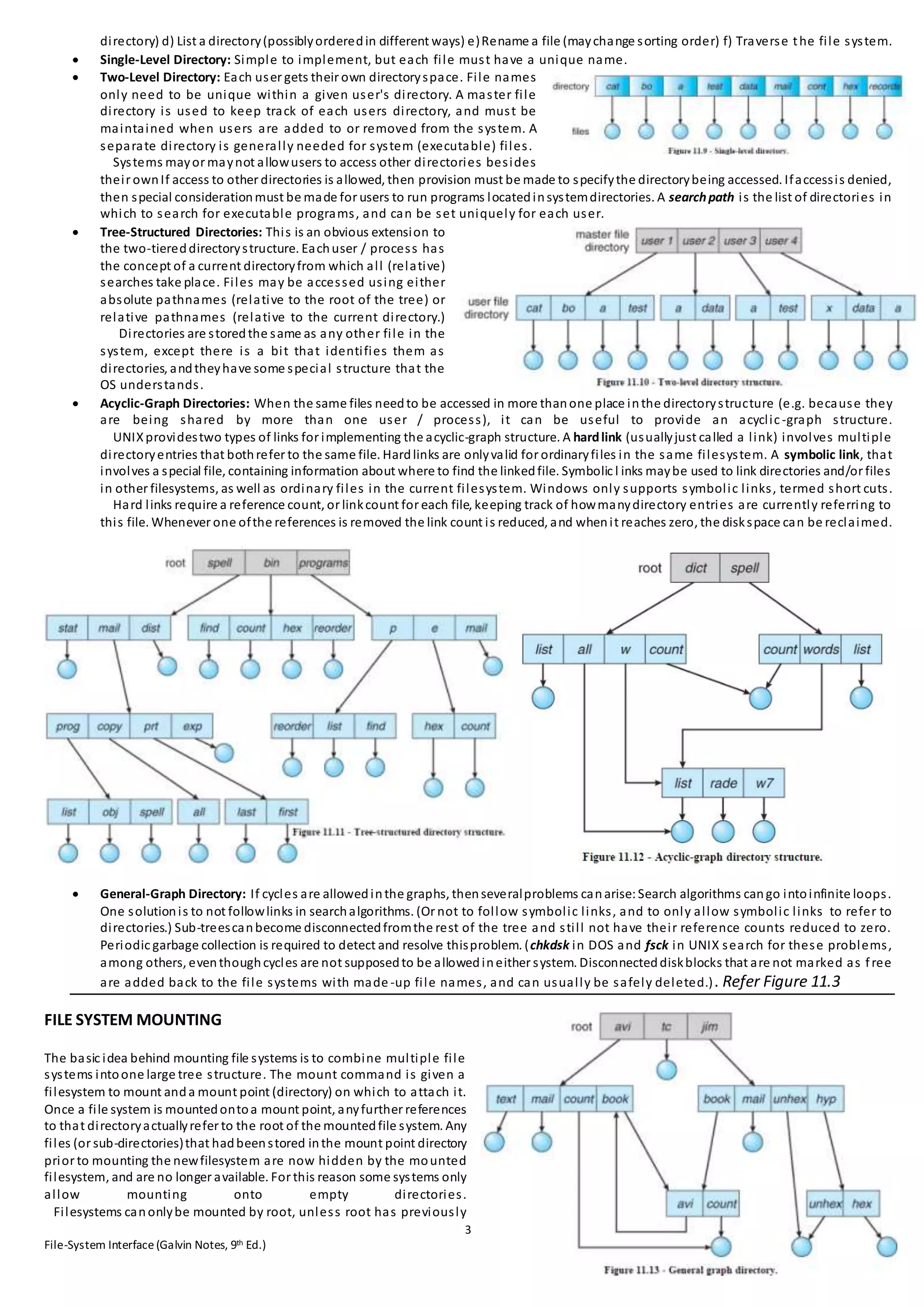 3
File-System Interface(Galvin Notes, 9th Ed.)
directory) d) List a directory(possiblyorderedin different ways) e)Rename a file (maychange sorting order) f) Traverse the file system.
 Single-Level Directory: Simple to implement, but each file must have a unique name.
 Two-Level Directory: Each user gets their own directoryspace. File names
only need to be unique within a given user's directory. A master file
directory is used to keep track of each users directory, and must be
maintained when users are added to or removed from the system. A
separate directory is generally needed for system (executable) files.
Systems mayor maynot allowusers to access other directories besides
their ownIf access to other directories is allowed, then provision must be made to specifythe directorybeing accessed. Ifaccessis denied,
then special considerationmust be made for users to run programs locatedinsystemdirectories. A searchpath is the list of directories in
which to search for executable programs, and can be set uniquely for each user.
 Tree-Structured Directories: This is an obvious extension to
the two-tiereddirectorystructure. Eachuser / process has
the concept of a current directoryfrom which all (relative)
searches take place. Files may be accessed using either
absolute pathnames (relative to the root of the tree) or
relative pathnames (relative to the current directory.)
Directories are storedthe same as any other file in the
system, except there is a bit that identifies them as
directories, andtheyhave some special structure that the
OS understands.
 Acyclic-Graph Directories: When the same files needto be accessed in more thanone place inthe directorystructure (e.g. because they
are being shared by more than one user / process), it can be useful to provide an acyclic-graph structure.
UNIXprovidestwo types of links for implementing the acyclic-graph structure. A hardlink (usuallyjust called a link) involves multiple
directoryentries that bothrefer to the same file. Hardlinks are onlyvalid for ordinaryfiles in the same filesystem. A symbolic link, that
involves a special file, containing information about where to find the linkedfile. Symbolic l inks maybe used to link directories and/or files
in other filesystems, as well as ordinary files in the current filesystem. Windows only supports symbolic links, termed short cuts.
Hard links require a reference count, or linkcount for each file, keeping track of howmanydirectory entries are currently referring to
this file. Whenever one ofthe references is removed the link count is reduced, and whenit reaches zero, the diskspace can be reclaimed.
 General-Graph Directory: If cycles are allowedinthe graphs, thenseveralproblems canarise: Search algorithms cango intoinfinite loops.
One solutionis to not followlinks in searchalgorithms. (Or not to follow symbolic links, and to only allow symbolic links to refer to
directories.) Sub-treescanbecome disconnectedfromthe rest of the tree and still not have their reference counts reduced to zero.
Periodic garbage collection is required to detect and resolve thisproblem. (chkdsk in DOS and fsck in UNIX search for these problems,
among others, eventhoughcycles are not supposedto be allowedineither system. Disconnecteddiskblocks that are not marked as free
are added back to the file systems with made -up file names, and can usually be safely deleted.). Refer Figure 11.3
FILE SYSTEM MOUNTING
The basic idea behind mounting file systems is to combine multiple file
systems intoone large tree structure. The mount command is given a
filesystem to mount anda mount point (directory) on which to attach it.
Once a file system is mountedontoa mount point, anyfurther references
to that directoryactuallyrefer to the root of the mountedfile system. Any
files (or sub-directories)that hadbeenstored inthe mount point directory
prior to mounting the newfilesystem are now hidden by the mounted
filesystem, and are no longer available. For this reason some systems only
allow mounting onto empty directories.
Filesystems canonlybe mounted by root, unless root has previously
 