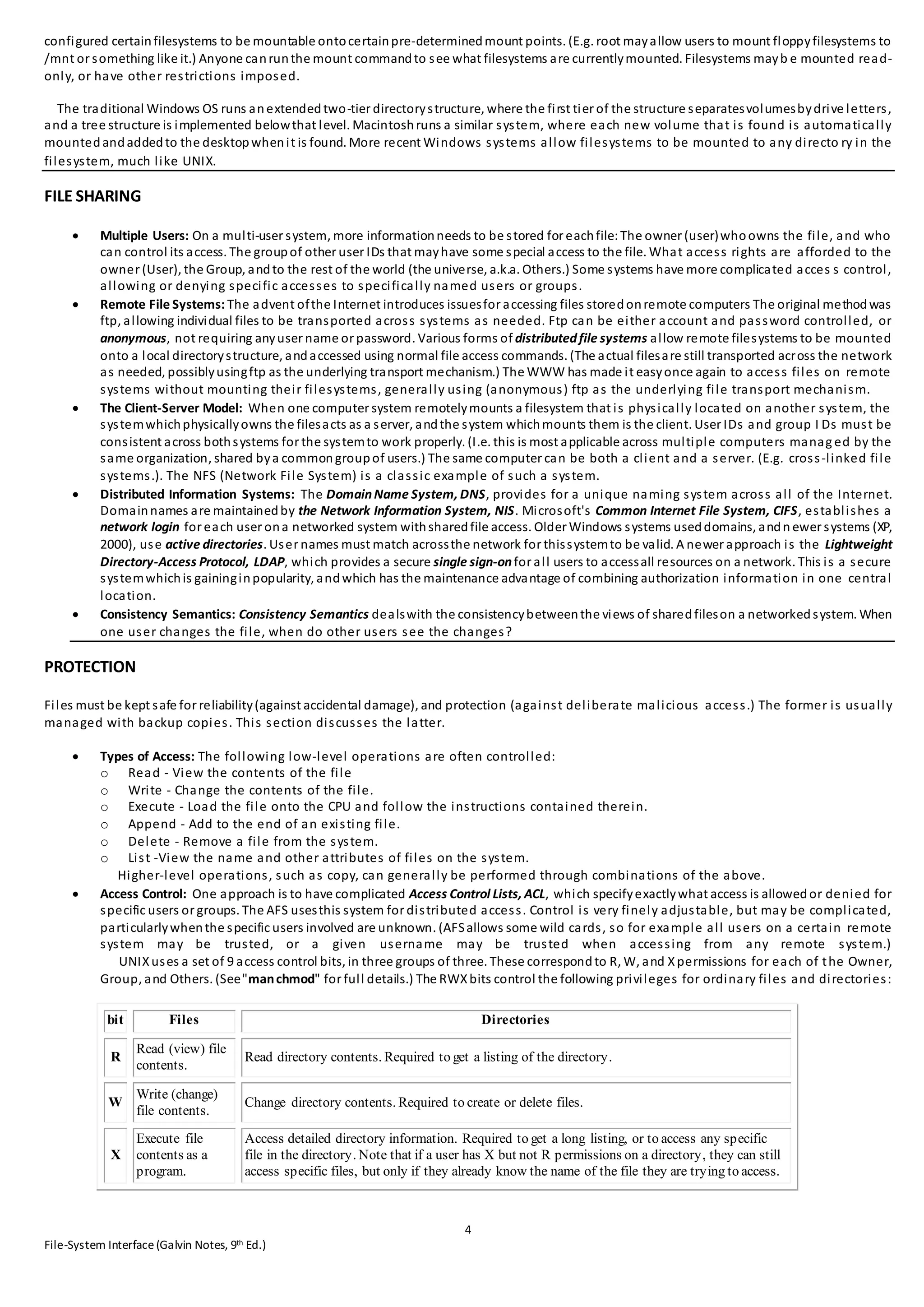 4
File-System Interface(Galvin Notes, 9th Ed.)
configured certainfilesystems to be mountable ontocertainpre-determinedmount points. (E.g. root mayallow users to mount floppyfilesystems to
/mnt or something like it.) Anyone canrunthe mount commandto see what filesystems are currentlymounted. Filesystems mayb e mounted read-
only, or have other restrictions imposed.
The traditional Windows OS runs anextendedtwo-tier directorystructure, where the first tier of the structure separatesvolumesbydrive letters,
and a tree structure is implemented belowthat level. Macintoshruns a similar system, where each new volume that is found is automatically
mountedandaddedto the desktopwhenit is found. More recent Windows systems allow filesystems to be mounted to any directo ry in the
filesystem, much like UNIX.
FILE SHARING
 Multiple Users: On a multi-user system, more informationneeds to be stored for eachfile: The owner (user)whoowns the file, and who
can control its access. The groupof other user IDs that mayhave some special access to the file. What access rights are afforded to the
owner (User), the Group, andto the rest of the world (the universe, a.k.a. Others.) Some systems have more complicated acces s control,
allowing or denying specific accesses to specifically named users or groups.
 Remote File Systems: The advent ofthe Internet introduces issuesfor accessing files storedonremote computers The original methodwas
ftp, allowing individual files to be transported across systems as needed. Ftp can be either account and password controlled, or
anonymous, not requiring anyuser name or password. Various forms of distributedfile systems allow remote filesystems to be mounted
onto a local directorystructure, andaccessed using normal file access commands. (The actual filesare still transported across the network
as needed, possiblyusingftp as the underlying transport mechanism.) The WWW has made it easyonce again to access files on remote
systems without mounting their filesystems, generally using (anonymous) ftp as the underlying file transport mechanism.
 The Client-Server Model: When one computer system remotelymounts a filesystem that is physically located on another system, the
systemwhichphysicallyowns the filesacts as a server, andthe system whichmounts them is the client. User IDs and group I Ds must be
consistent across bothsystems for the systemto work properly. (I.e. this is most applicable across multiple computers manag ed by the
same organization, shared bya commongroupof users.) The same computer can be both a client and a server. (E.g. cross-linked file
systems.). The NFS (Network File System) is a classic example of such a system.
 Distributed Information Systems: The DomainName System, DNS, provides for a unique naming system across all of the Internet.
Domainnames are maintainedby the Network Information System, NIS. Microsoft's Common Internet File System, CIFS, establishes a
network login for each user ona networked system withsharedfile access. Older Windows systems useddomains, andn ewer systems (XP,
2000), use active directories. User names must match acrossthe network for thissystemto be valid. A newer approach is the Lightweight
Directory-Access Protocol, LDAP, which provides a secure single sign-onfor all users to accessall resources on a network. This is a secure
systemwhichis gaininginpopularity, andwhich has the maintenance advantage of combining authorization information in one central
location.
 Consistency Semantics: Consistency Semantics dealswith the consistencybetweenthe views of sharedfileson a networkedsystem. When
one user changes the file, when do other users see the changes?
PROTECTION
Files must be kept safe for reliability(against accidental damage), and protection (against deliberate malicious access.) The former is usually
managed with backup copies. This section discusses the latter.
 Types of Access: The following low-level operations are often controlled:
o Read - View the contents of the file
o Write - Change the contents of the file.
o Execute - Load the file onto the CPU and follow the instructions contained therein.
o Append - Add to the end of an existing file.
o Delete - Remove a file from the system.
o List -View the name and other attributes of files on the system.
Higher-level operations, such as copy, can generally be performed through combinations of the above.
 Access Control: One approach is to have complicated Access Control Lists, ACL, which specifyexactlywhat access is allowedor denied for
specific users or groups. The AFS usesthis system for distributed access. Control is very finely adjustable, but may be complicated,
particularlywhenthe specific users involved are unknown. (AFSallows some wild cards, so for example all users on a certain remote
system may be trusted, or a given username may be trusted when accessing from any remote system.)
UNIXuses a set of 9 access control bits, in three groups of three. These correspondto R, W, and Xpermissions for each of the Owner,
Group, and Others. (See"manchmod" for full details.) The RWXbits control the following privileges for ordinary files and directories:
bit Files Directories
R
Read (view) file
contents.
Read directory contents. Required to get a listing of the directory.
W
Write (change)
file contents.
Change directory contents. Required to create or delete files.
X
Execute file
contents as a
program.
Access detailed directory information. Required to get a long listing, or to access any specific
file in the directory. Note that if a user has X but not R permissions on a directory, they can still
access specific files, but only if they already know the name of the file they are trying to access.
 