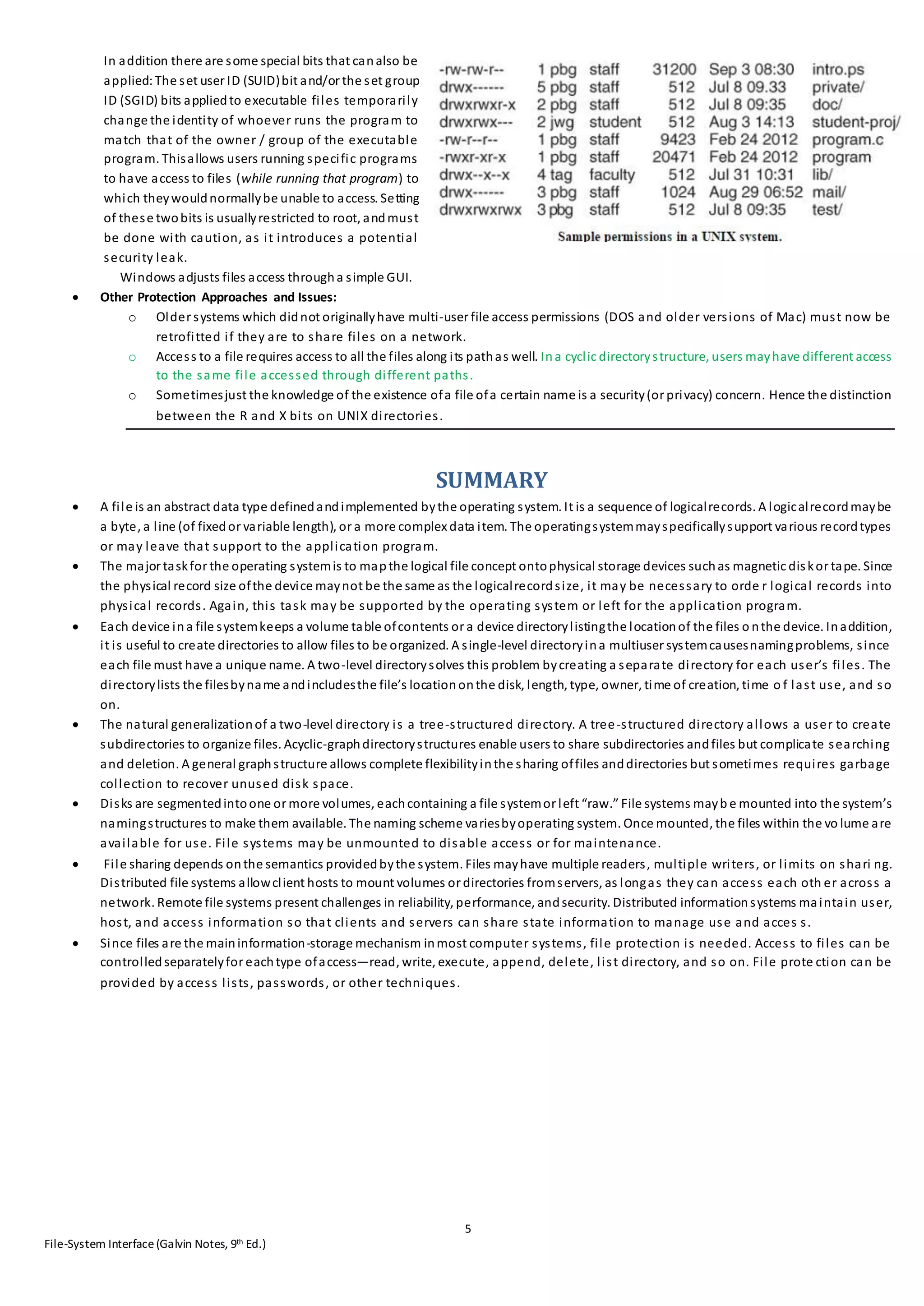 5
File-System Interface(Galvin Notes, 9th Ed.)
In addition there are some special bits that canalso be
applied:The set user ID (SUID)bit and/or the set group
ID (SGID) bits appliedto executable files temporarily
change the identity of whoever runs the program to
match that of the owner / group of the executable
program. Thisallows users running specific programs
to have access to files (while running that program) to
which theywouldnormallybe unable to access. Setting
of these twobits is usuallyrestricted to root, andmust
be done with caution, as it introduces a potential
security leak.
Windows adjusts files access througha simple GUI.
 Other Protection Approaches and Issues:
o Older systems which didnot originallyhave multi-user file access permissions (DOS and older versions of Mac) must now be
retrofitted if they are to share files on a network.
o Access to a file requires access to all the files along its pathas well. Ina cyclic directorystructure, users mayhave different access
to the same file accessed through different paths.
o Sometimesjust the knowledge of the existence ofa file ofa certain name is a security(or privacy) concern. Hence the distinction
between the R and X bits on UNIX directories.
SUMMARY
 A file is an abstract data type definedandimplemented bythe operating system. It is a sequence of logicalrecords. A logicalrecordmaybe
a byte, a line (of fixedor variable length), or a more complex data item. The operatingsystemmayspecificallysupport various recordtypes
or may leave that support to the application program.
 The major taskfor the operating systemis to mapthe logical file concept ontophysical storage devices suchas magnetic diskor tape. Since
the physical record size ofthe device maynot be the same as the logicalrecordsize, it may be necessary to orde r logical records into
physical records. Again, this task may be supported by the operating system or left for the application program.
 Each device ina file systemkeeps a volume table ofcontents or a device directorylistingthe locationof the files o nthe device. Inaddition,
it is useful to create directories to allow files to be organized. A single-level directoryina multiuser systemcausesnamingproblems, since
each file must have a unique name. A two-level directorysolves this problem bycreating a separate directory for each user’s files. The
directorylists the filesbyname andincludesthe file’s locationonthe disk, length, type, owner, time of creation, time o f last use, and so
on.
 The natural generalizationof a two-level directory is a tree-structured directory. A tree-structured directory allows a user to create
subdirectories to organize files. Acyclic-graphdirectorystructures enable users to share subdirectories andfiles but complicate searching
and deletion. A general graphstructure allows complete flexibilityinthe sharing offiles anddirectories but sometimes requires garbage
collection to recover unused disk space.
 Disks are segmentedintoone or more volumes, eachcontaining a file systemor left “raw.” File systems mayb e mounted into the system’s
namingstructures to make them available. The naming scheme variesbyoperating system. Once mounted, the files within the vo lume are
available for use. File systems may be unmounted to disable access or for maintenance.
 File sharing depends onthe semantics providedbythe system. Files mayhave multiple readers, multiple writers, or limits on shari ng.
Distributed file systems allowclient hosts to mount volumes or directories fromservers, as longas they can access each oth er across a
network. Remote file systems present challenges in reliability, performance, andsecurity. Distributed informationsystems maintain user,
host, and access information so that clients and servers can share state information to manage use and acces s.
 Since files are the maininformation-storage mechanism inmost computer systems, file protection is needed. Access to files can be
controlledseparatelyfor eachtype ofaccess—read, write, execute, append, delete, list directory, and so on. File prote ction can be
provided by access lists, passwords, or other techniques.
 