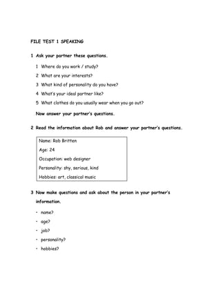 FILE TEST 1 SPEAKING
1 Ask your partner these questions.
1 Where do you work / study?
2 What are your interests?
3 What kind of personality do you have?
4 What’s your ideal partner like?
5 What clothes do you usually wear when you go out?
Now answer your partner’s questions.
2 Read the information about Rob and answer your partner’s questions.
Name: Rob Britten
Age: 24
Occupation: web designer
Personality: shy, serious, kind
Hobbies: art, classical music
3 Now make questions and ask about the person in your partner’s
information.
• name?
• age?
• job?
• personality?
• hobbies?
 