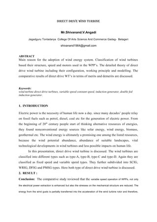 DIRECT DRIVE WIND TURBINE
Mr.Shivanand.V.Angadi
Jagadguru Tontadarya College Of Arts,
Science And Commerce Gadag- Betageri
shivanand1964@gmail.com
ABSTRACT
Main reason for the adoption of wind energy system. Classification of wind turbines
based their structure, speed and motors used in the WPP’s. The detailed theory of direct
drive wind turbine including their configuration, working principle and modelling. The
comparative results of direct drive WT’s in terms of merits and demerits are discussed.
Keywords:
wind turbine direct drive turbines, variable speed constant speed, induction generator, double fed
induction generator.
1. INTRODUCTION
Electric power is the necessity of human life now a day. since many decades’ people relay
on fossil fuels such as petrol, diesel, coal etc for the generation of electric power. From
the beginning of 20th
century people start of thinking alternative resources of energies,
they found nonconventional energy sources like solar energy, wind energy, biomass,
geothermal etc. The wind energy is ultimately a promising one among the listed resources,
because the wind potential abundance, abundance of suitable landscapes, vital
technological developments in wind turbines and less possible impacts on human life.
In this presentation, direct drive wind turbine is discussed. The wind turbines are
classified into different types such as type-A, type-B, type-C and type-D. Again they are
classified as fixed speed and variable speed types. They further subdivided into SCIG,
WRIG, DFIG and PMSG types. Here both type of direct drive wind turbine is discussed.
2. RESULT :
Conclusion: The comparative study reviewed that the variable speed operation of WPPs, not only
the electrical power extraction is enhanced but also the stresses on the mechanical structure are reduced. The
energy from the wind gusts is partially transferred into the acceleration of the wind turbine rotor and therefore,
 