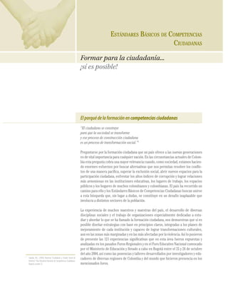 148                                                                                            ESTÁNDARES BÁSICOS DE COMPETENCIAS
COMPETENCIAS CIUDADANAS




                                                                                                                                                CIUDADANAS

                                                                                                    Formar para la ciudadanía...
                                                                                                    ¡sí es posible!




                                                                                                    El porqué de la formación en competencias ciudadanas
                                                                                                    “El ciudadano se construye
                                                                                                    para que la sociedad se transforme
                                                                                                    y ese proceso de construcción ciudadana
                                                                                                    es un proceso de transformación social.”1

                                                                                                    Preguntarse por la formación ciudadana que un país ofrece a las nuevas generaciones
                                                                                                    es de vital importancia para cualquier nación. En las circunstancias actuales de Colom-
                                                                                                    bia esta pregunta cobra una mayor relevancia cuando, como sociedad, estamos hacien-
                                                                                                    do enormes esfuerzos por buscar alternativas que nos permitan resolver los conﬂic-
                                                                                                    tos de una manera pacíﬁca, superar la exclusión social, abrir nuevos espacios para la
                                                                                                    participación ciudadana, enfrentar los altos índices de corrupción y lograr relaciones
                                                                                                    más armoniosas en las instituciones educativas, los lugares de trabajo, los espacios
                                                                                                    públicos y los hogares de muchos colombianos y colombianas. El país ha recorrido un
                                                                                                    camino para ello y los Estándares Básicos de Competencias Ciudadanas buscan unirse
                                                                                                    a esta búsqueda que, sin lugar a dudas, se constituye en un desafío inaplazable que
                                                                                                    involucra a distintos sectores de la población.

                                                                                                    La experiencia de muchos maestros y maestras del país, el desarrollo de diversas
                                                                                                    disciplinas sociales y el trabajo de organizaciones especialmente dedicadas a estu-
                                                                                                    diar y abordar lo que se ha llamado la formación ciudadana, nos demuestran que sí es
                                                                                                    posible diseñar estrategias con base en principios claros, integradas a los planes de
                                                                                                    mejoramiento de cada institución y capaces de lograr transformaciones culturales,
                                                                                                    aun en las zonas más marginadas y en las más afectadas por la violencia. Así lo pusieron
                                                                                                    de presente las 121 experiencias signiﬁcativas que en esta área fueron expuestas y
                                                                                                    analizadas en los pasados Foros Regionales y en el Foro Educativo Nacional convocado
                                                                                                    por el Ministerio de Educación y llevado a cabo en Bogotá entre el 25 y 26 de octubre
                                                                                                    del año 2004, así como las ponencias y talleres desarrollados por investigadores y edu-
                                1
                                    Cepeda, M.J. (2004) Ponencia “Ciudadanía y Estado Social de     cadores de diversas regiones de Colombia y del mundo que hicieron presencia en los
                                    Derecho”. Foro Educativo Nacional de Competencias Ciudadanas.
                                    Bogotá, octubre 25.                                             mencionados foros.
 