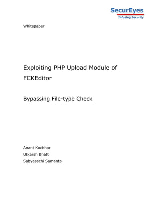Whitepaper




Exploiting PHP Upload Module of
FCKEditor


Bypassing File-type Check




Anant Kochhar
Utkarsh Bhatt
Sabyasachi Samanta
 