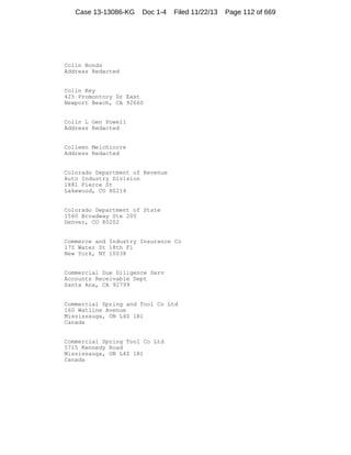Case 13-13086-KG

Doc 1-4

Filed 11/22/13

Colin Bonds
Address Redacted

Colin Key
425 Promontory Dr East
Newport Beach, CA 92660

Colin L Gen Powell
Address Redacted

Colleen Melchiorre
Address Redacted

Colorado Department of Revenue
Auto Industry Division
1881 Pierce St
Lakewood, CO 80214

Colorado Department of State
1560 Broadway Ste 200
Denver, CO 80202

Commerce and Industry Insurance Co
175 Water St 18th Fl
New York, NY 10038

Commercial Due Diligence Serv
Accounts Receivable Dept
Santa Ana, CA 92799

Commercial Spring and Tool Co Ltd
160 Watline Avenue
Mississauga, ON L4Z 1R1
Canada

Commercial Spring Tool Co Ltd
5715 Kennedy Road
Mississauga, ON L4Z 1R1
Canada

Page 112 of 669

 