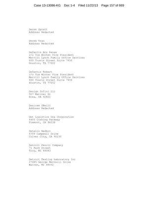 Case 13-13086-KG

Doc 1-4

Filed 11/22/13

Derek Spratt
Address Redacted

Derek Tran
Address Redacted

DeSantis Ann Ranae
c/o Tim Winter Vice President
Merrill Lynch Family Office Services
600 Travis Street Suite 7450
Houston, TX 77002

DeSantis Robert
c/o Tim Winter Vice President
Merrill Lynch Family Office Services
600 Travis Street Suite 7450
Houston, TX 77002

Design Infini Llc
927 Mariner St
Brea, CA 92821

Desiree ONeill
Address Redacted

Det Logistics Usa Corporation
4405 Cushing Parkway
Fremont, CA 94538

Detelin Nedkov
4709 Campbell Drive
Culver City, CA 90230

Detroit Pencil Company
71 Park Street
Troy, MI 48083

Detroit Testing Laboratory Inc
27485 George Merrelli Drive
Warren, MI 48092

Page 157 of 669

 