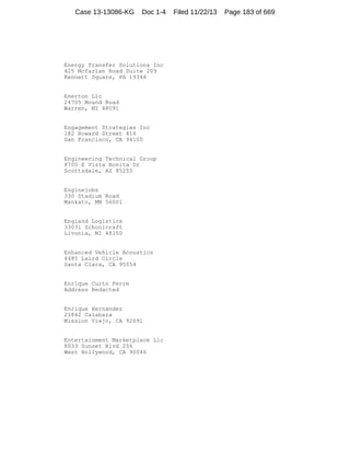 Case 13-13086-KG

Doc 1-4

Energy Transfer Solutions Inc
425 Mcfarlan Road Suite 209
Kennett Square, PA 19348

Enerton Llc
24705 Mound Road
Warren, MI 48091

Engagement Strategies Inc
182 Howard Street 416
San Francisco, CA 94105

Engineering Technical Group
8700 E Vista Bonita Dr
Scottsdale, AZ 85255

Enginejobs
330 Stadium Road
Mankato, MN 56001

England Logistics
33031 Schoolcraft
Livonia, MI 48150

Enhanced Vehicle Acoustics
4485 Laird Circle
Santa Clara, CA 95054

Enrique Curto Ferre
Address Redacted

Enrique Hernandez
21842 Calabaza
Mission Viejo, CA 92691

Entertainment Marketplace Llc
8033 Sunset Blvd 256
West Hollywood, CA 90046

Filed 11/22/13

Page 183 of 669

 