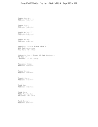 Case 13-13086-KG

Doc 1-4

Filed 11/22/13

Frank Speight
Address Redacted

Frank Stolz
Address Redacted

Frank Walker II
Address Redacted

Frank Walman
Address Redacted

Frankfurt Kurnit Klein Selz PC
488 Madison Avenue
New York, NY 10022

Franklin County Board of Tax Assessors
PO Box 10
Carnesville, GA 30521

Franklin Okumu
Address Redacted

Frans Witjes
Address Redacted

Fraser Burns
Address Redacted

Fred Das
Address Redacted

Fred Ezra
7501 Fairfax Rd
Bethesda, MD 20814

Fred Stewart
Address Redacted

Page 220 of 669

 