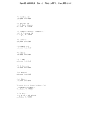 Case 13-13086-KG

Doc 1-4

Filed 11/22/13

J P Vandenhaute
Address Redacted

J R Automation
13365 Tyler Street
Holland, MI 49424

J R Communications Electronics
1305 N Frontage Rd
Baldwyn, MS 38824

J R Johnson
Address Redacted

J Richard Suth
Address Redacted

J Sieling
Address Redacted

J W J Fabri
Address Redacted

J W P Voermans
Address Redacted

Jack Boychuk
Address Redacted

Jack Titolo
Address Redacted

Jackson Dawson Communications Inc
1 Parklane Boulevard
Dearborn, MI 48126

Jacob Becker
3530 E LA Palma Avenue
Anaheim, CA 92806

Page 285 of 669

 
