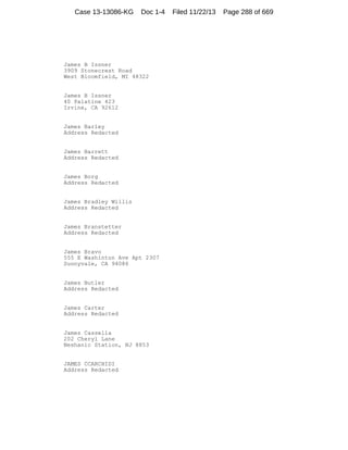 Case 13-13086-KG

Doc 1-4

James B Issner
3909 Stonecrest Road
West Bloomfield, MI 48322

James B Issner
40 Palatine 423
Irvine, CA 92612

James Barley
Address Redacted

James Barrett
Address Redacted

James Borg
Address Redacted

James Bradley Willis
Address Redacted

James Branstetter
Address Redacted

James Bravo
555 E Washinton Ave Apt 2307
Sunnyvale, CA 94086

James Butler
Address Redacted

James Carter
Address Redacted

James Cassella
202 Cheryl Lane
Neshanic Station, NJ 8853

JAMES CCARCHIDI
Address Redacted

Filed 11/22/13

Page 288 of 669

 