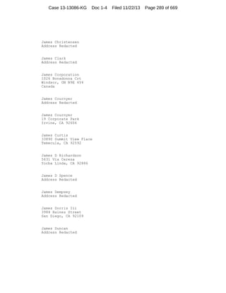Case 13-13086-KG

Doc 1-4

James Christensen
Address Redacted

James Clark
Address Redacted

James Corporation
1026 Bonadonna Crt
Windsor, ON N9E 4Y4
Canada

James Cournyer
Address Redacted

James Cournyer
19 Corporate Park
Irvine, CA 92606

James Curtis
33890 Summit View Place
Temecula, CA 92592

James D Richardson
5631 Via Ceresa
Yorba Linda, CA 92886

James D Spence
Address Redacted

James Dempsey
Address Redacted

James Dorris Iii
3984 Haines Street
San Diego, CA 92109

James Duncan
Address Redacted

Filed 11/22/13

Page 289 of 669

 