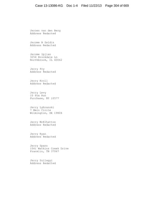 Case 13-13086-KG

Doc 1-4

Jeroen van den Berg
Address Redacted

Jerome B Zeldis
Address Redacted

Jerome Ipjian
3254 Brookdale Ln
Northbrook, IL 60062

Jerry Fry
Address Redacted

Jerry Kroll
Address Redacted

Jerry Levy
10 Fox Run
Purchase, NY 10577

Jerry Lybranski
7 Meco Circle
Wilmington, DE 19804

Jerry McElhatton
Address Redacted

Jerry Ryan
Address Redacted

Jerry Spann
1061 Watkins Creek Drive
Franklin, TN 37067

Jerry Szilagyi
Address Redacted

Filed 11/22/13

Page 304 of 669

 