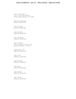 Case 13-13086-KG

Doc 1-4

John H Shields II
1077 Ponte Vedra Blvd
Ponte Vedra Beach, FL 32082

John Hollenbaugh
Address Redacted

John Houlsby
Address Redacted

John Hueston
Address Redacted

John Iannozzi
Address Redacted

John Johnson
607 N Irena Ave Unit 103
Redondo Beach, CA 90277

JOHN KELLY III
Address Redacted

John Kirk
Address Redacted

John Kresky
Address Redacted

John Kwan
Address Redacted

John Lemak
Address Redacted

John Levee
Address Redacted

Filed 11/22/13

Page 314 of 669

 