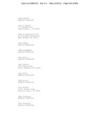 Case 13-13086-KG

Doc 1-4

JOHN PRUITT
Address Redacted

John R Fields
717 Rockefeller
Lake Forest , IL 60045

John R Seiberlich Inc
66 Southgate Boulevard
New Castle, DE 19720

John Rabby
Address Redacted

JOHN REINHARDT
Address Redacted

John Resor
Address Redacted

John Rettie
655 Catania Way
Santa Barbara, CA 93105

John Rich
Address Redacted

John Rizzo
Address Redacted

John Schaaf
27141 Galvez Lane
Mission Viejo, CA 92691

John Scherrer
Address Redacted

John Schwartz
Address Redacted

Filed 11/22/13

Page 316 of 669

 