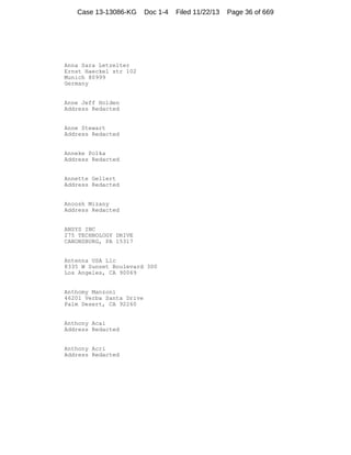 Case 13-13086-KG

Doc 1-4

Anna Sara Letzelter
Ernst Haeckel str 102
Munich 80999
Germany

Anne Jeff Holden
Address Redacted

Anne Stewart
Address Redacted

Anneke Polka
Address Redacted

Annette Gellert
Address Redacted

Anoosh Mizany
Address Redacted

ANSYS INC
275 TECHNOLOGY DRIVE
CANONSBURG, PA 15317

Antenna USA Llc
8335 W Sunset Boulevard 300
Los Angeles, CA 90069

Anthomy Manzoni
46201 Verba Santa Drive
Palm Desert, CA 92260

Anthony Acai
Address Redacted

Anthony Acri
Address Redacted

Filed 11/22/13

Page 36 of 669

 