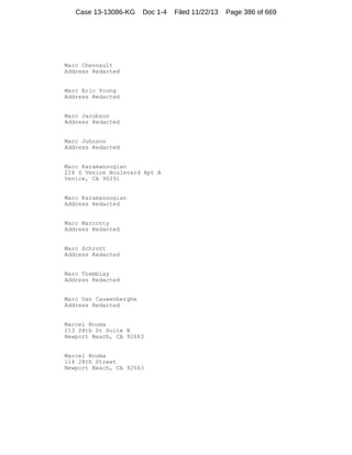 Case 13-13086-KG

Doc 1-4

Marc Chennault
Address Redacted

Marc Eric Young
Address Redacted

Marc Jacobson
Address Redacted

Marc Johnson
Address Redacted

Marc Karamanoogian
224 S Venice Boulevard Apt A
Venice, CA 90291

Marc Karamanoogian
Address Redacted

Marc Marcotty
Address Redacted

Marc Schrott
Address Redacted

Marc Tremblay
Address Redacted

Marc Van Cauwenberghe
Address Redacted

Marcel Bouma
213 28th St Suite B
Newport Beach, CA 92663

Marcel Bouma
114 28th Street
Newport Beach, CA 92663

Filed 11/22/13

Page 386 of 669

 