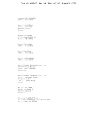 Case 13-13086-KG

Doc 1-4

Filed 11/22/13

Mohammed Al Wahaibi
Address Redacted

Mohr Hydrokultur
Pappelallee 39a
Munchen 80995
Germany

Mohsen Erfanfar
1788 Summerlakes Ct
Carmel, IN 46032

Mohsen Erfanfar
Address Redacted

Moise Hendeles
Address Redacted

Moises A Bautista
Address Redacted

Mojo Concept International Inc
20/F Central Tower
Queens Road Central
Hong Kong

Mojo Concept International Inc
20th Fl Central Tower
28 Queen s Rd
Central, Hong Kong
China

MollerFlex GmbH
Am Moller Werk 1
33129 Delbruck
Germany

Momentum Capital Partners
Attn Doug Crawford 1716 Newton Ave
Park Ridge, IL 60068

Page 430 of 669

 