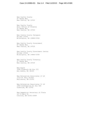 Case 13-13086-KG

Doc 1-4

Filed 11/22/13

New Castle County
87 Reads Way
New Castle, DE 19720

New Castle County
Attn Office of Finance
87 Reads Way
New Castle, DE 19720

New Castle County Delaware
PO Box 15358
Wilmington, DE 19886-5358

New Castle County Government
87 Reads Way
New Castle, DE 19720

New Castle County Government Center
PO Box 15358
Wilmington, DE 19886-5358

New Castle County Treasury
87 Reads Way
New Castle, DE 19720

New Eagle
3588 Plymouth Rd Ste 272
Ann Arbor, MI 48105

New Enterprise Associates 13 LP
1119 St Paul Street
Baltimore, MD 21202

New Enterprise Associates 13 LP
1954 Greenspring Dr Ste 600
Timonium, MD 21093

New Hampshire Secretary of State
107 N Main St
Concord, NH 03301-4989

Page 445 of 669

 