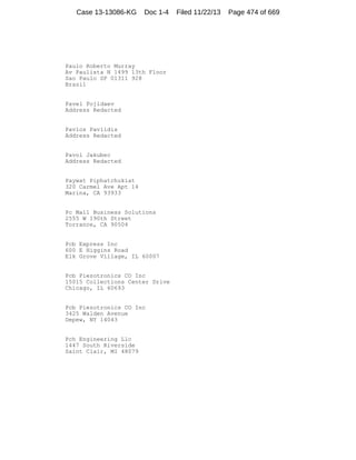 Case 13-13086-KG

Doc 1-4

Paulo Roberto Murray
Av Paulista N 1499 13th Floor
Sao Paulo SP 01311 928
Brazil

Pavel Pojidaev
Address Redacted

Pavlos Pavlidis
Address Redacted

Pavol Jakubec
Address Redacted

Paywat Piphatchukiat
320 Carmel Ave Apt 14
Marina, CA 93933

Pc Mall Business Solutions
2555 W 190th Street
Torrance, CA 90504

Pcb Express Inc
600 E Higgins Road
Elk Grove Village, IL 60007

Pcb Piezotronics CO Inc
15015 Collections Center Drive
Chicago, IL 60693

Pcb Piezotronics CO Inc
3425 Walden Avenue
Depew, NY 14043

Pch Engineering Llc
1447 South Riverside
Saint Clair, MI 48079

Filed 11/22/13

Page 474 of 669

 