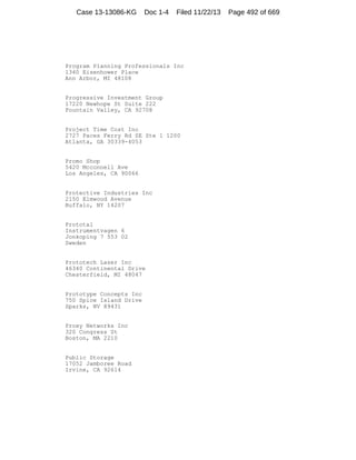 Case 13-13086-KG

Doc 1-4

Filed 11/22/13

Program Planning Professionals Inc
1340 Eisenhower Place
Ann Arbor, MI 48108

Progressive Investment Group
17220 Newhope St Suite 222
Fountain Valley, CA 92708

Project Time Cost Inc
2727 Paces Ferry Rd SE Ste 1 1200
Atlanta, GA 30339-4053

Promo Shop
5420 Mcconnell Ave
Los Angeles, CA 90066

Protective Industries Inc
2150 Elmwood Avenue
Buffalo, NY 14207

Prototal
Instrumentvagen 6
Jonkoping 7 553 02
Sweden

Prototech Laser Inc
46340 Continental Drive
Chesterfield, MI 48047

Prototype Concepts Inc
750 Spice Island Drive
Sparks, NV 89431

Proxy Networks Inc
320 Congress St
Boston, MA 2210

Public Storage
17052 Jamboree Road
Irvine, CA 92614

Page 492 of 669

 
