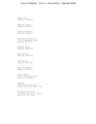 Case 13-13086-KG

Doc 1-4

Refael Azi
Address Redacted

Reginald Smith
Address Redacted

Reinhard Wecker
Address Redacted

Reliable Carriers Inc
41555 Kippernick Road
Canton, MI 48187

Rembert Gomez
Address Redacted

Remo Polselli
Address Redacted

Remt Melles
Address Redacted

Rene Markwalder
Address Redacted

Renee Swenson
14677 Yerba Buena Rd
Malibu, CA 90265

Renesas
2880 Scott Boulevard
Santa Clara, CA 95050-2554

Renewable Advisors
75 Broad Street 16th Floor
New York, NY 10004

Filed 11/22/13

Page 505 of 669

 