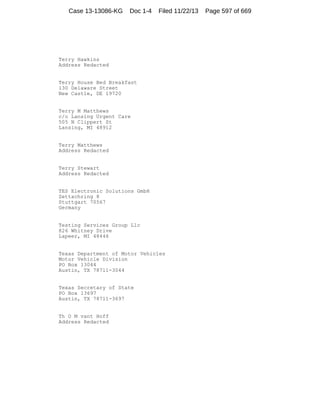 Case 13-13086-KG

Doc 1-4

Filed 11/22/13

Terry Hawkins
Address Redacted

Terry House Bed Breakfast
130 Delaware Street
New Castle, DE 19720

Terry M Matthews
c/o Lansing Urgent Care
505 N Clippert St
Lansing, MI 48912

Terry Matthews
Address Redacted

Terry Stewart
Address Redacted

TES Electronic Solutions GmbH
Zettachring 8
Stuttgart 70567
Germany

Testing Services Group Llc
826 Whitney Drive
Lapeer, MI 48446

Texas Department of Motor Vehicles
Motor Vehicle Division
PO Box 13044
Austin, TX 78711-3044

Texas Secretary of State
PO Box 13697
Austin, TX 78711-3697

Th O M vant Hoff
Address Redacted

Page 597 of 669

 