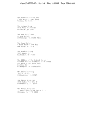 Case 13-13086-KG

Doc 1-4

Filed 11/22/13

The Mission Studios Inc
17466 Abbot Kinney Blvd
Venice, CA 90291

The Mohawk Group
1975 West Oak Circle
Marietta, GA 30062

The New York Times
Po Box 371456
Pittsburgh, PA 15250-7456

The News Market
6 East 32nd St 6th Flr
New York, NY 10016

The Nowacki Group
1803 Buell Ct
Rochester, MI 48306

The Office of the United States
Trustee for the District of Delaware
844 King Street Room 2207
Lockbox 35
Wilmington, DE 19899-0035

The Plastics Group
7409 S Quincy
Willowbrook, IL 60527

The Renco Group Inc
3501 Nafta Pkwy Ste B
Brownsville, TX 78520

The Renco Group Inc
75 Remittance Drive Suite 3215
Chicago, IL 60675-3215

Page 601 of 669

 