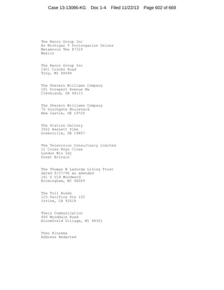 Case 13-13086-KG

Doc 1-4

Filed 11/22/13

The Renco Group Inc
Av Michigan Y Prolongacion Unions
Matamoros Tms 87310
Mexico

The Renco Group Inc
1401 Crooks Road
Troy, MI 48084

The Sherwin Williams Company
101 Prospect Avenue Nw
Cleveland, OH 44115

The Sherwin Williams Company
70 Southgate Boulevard
New Castle, DE 19720

The Station Gallery
3922 Kennett Pike
Greenville, DE 19807

The Television Consultancy Limited
11 Cross Keys Close
London W1u 2dj
Great Britain

The Thomas W LaSorda Living Trust
dated 8/27/96 as amended
161 S Old Woodward
Birmingham, MI 48009

The Toll Roads
125 Pacifica Ste 120
Irvine, CA 92618

Theis Communication
460 Wooddale Road
Bloomfield Village, MI 48301

Theo Rinsema
Address Redacted

Page 602 of 669

 