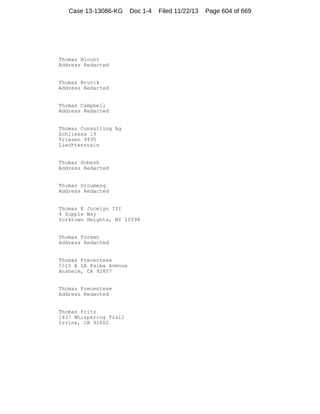 Case 13-13086-KG

Doc 1-4

Thomas Blount
Address Redacted

Thomas Bruvik
Address Redacted

Thomas Campbell
Address Redacted

Thomas Consulting Ag
Schliessa 19
Triesen 9495
Liechtenstein

Thomas Dobesh
Address Redacted

Thomas Droumenq
Address Redacted

Thomas E Jocelyn III
4 Supple Way
Yorktown Heights, NY 10598

Thomas Forman
Address Redacted

Thomas Frecentese
5515 E LA Palma Avenue
Anaheim, CA 92807

Thomas Frecentese
Address Redacted

Thomas Fritz
1437 Whispering Trail
Irvine, CA 92602

Filed 11/22/13

Page 604 of 669

 