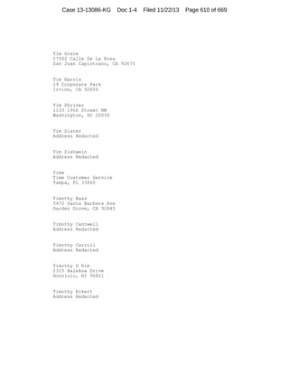 Case 13-13086-KG

Doc 1-4

Tim Grace
27562 Calle De La Rosa
San Juan Capistrano, CA 92675

Tim Harris
19 Corporate Park
Irvine, CA 92606

Tim Shriver
1133 19th Street NW
Washington, DC 20036

Tim Slater
Address Redacted

Tim Ziehwein
Address Redacted

Time
Time Customer Service
Tampa, FL 33660

Timothy Bass
5472 Santa Barbara Ave
Garden Grove, CA 92845

Timothy Cantwell
Address Redacted

Timothy Carroll
Address Redacted

Timothy D Kim
2315 Halekoa Drive
Honolulu, HI 96821

Timothy Eckert
Address Redacted

Filed 11/22/13

Page 610 of 669

 
