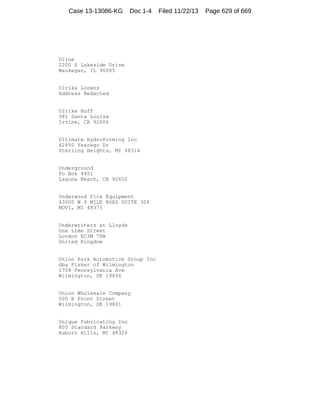 Case 13-13086-KG

Doc 1-4

Uline
2200 S Lakeside Drive
Waukegan, IL 90085

Ulrika Lorenz
Address Redacted

Ulrike Hoff
381 Santa Louisa
Irvine, CA 92606

Ultimate Hydroforming Inc
42450 Yearego Dr
Sterling Heights, MI 48314

Underground
Po Box 4451
Laguna Beach, CA 92652

Underwood Fire Equipment
43000 W 9 MILE ROAD SUITE 304
NOVI, MI 48375

Underwriters at Lloyds
One Lime Street
London EC3M 7HA
United Kingdom

Union Park Automotive Group Inc
dba Fisker of Wilmington
1704 Pennsylvania Ave
Wilmington, DE 19806

Union Wholesale Company
500 E Front Street
Wilmington, DE 19801

Unique Fabricating Inc
800 Standard Parkway
Auburn Hills, MI 48326

Filed 11/22/13

Page 629 of 669

 