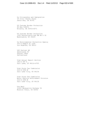 Case 13-13086-KG

Doc 1-4

Filed 11/22/13

Us Citizenship and Immigration
34 Civic Center Plaza
Santa Ana, CA 92701

US Customs Border Protection
PO Box 530071
Atlanta, GA 30353-0071

US Customs Border Protection
1300 Pennsylvania Ave NW Rm 6 3D
Washington, DC 20229

Us Environmental Protection Agency
255 E Temple St 1240
Los Angeles, CA 90012

USP Partner AG
Seestrasse 93
Thalwil 8800
Switzerland

Utah Annual Report Section
160 E 300 S
Salt Lake, UT 84114-6705

Utah State Tax Commission
210 N 1950 W
Salt Lake City, UT 84134

Utah State Tax Commission
Motor Vehicle Enforcement Division
210 N 1950 W
Salt Lake City, UT 84134

Ute Neal
21622 Marguerite Parkway 34
Mission Viejo, CA 92692

Page 633 of 669

 
