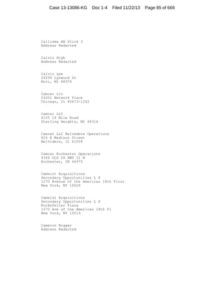 Case 13-13086-KG

Doc 1-4

Filed 11/22/13

Callisma AB Stock 3
Address Redacted

Calvin High
Address Redacted

Calvin Lee
24294 Lynwood Dr
Novi, MI 48374

Camcar Llc
24201 Network Place
Chicago, IL 60673-1242

Camcar LLC
6125 18 Mile Road
Sterling Heights, MI 48314

Camcar LLC Belvedere Operations
826 E Madison Street
Belvidere, IL 61008

Camcar Rochester Operations
4366 OLD US HWY 31 N
Rochester, IN 46975

Camelot Acquisitions
Secondary Opportunities L P
1270 Avenue of the Americas 18th Floor
New York, NY 10020

Camelot Acquisitions
Secondary Opportunities L P
Rockefeller Plaza
1270 Ave of the Americas 18th Fl
New York, NY 10019

Cameron Bigger
Address Redacted

Page 85 of 669

 