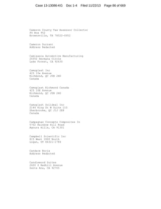 Case 13-13086-KG

Doc 1-4

Filed 11/22/13

Cameron County Tax Assessor Collector
PO Box 952
Brownsville, TX 78522-0952

Cameron Durrant
Address Redacted

Camisasca Automotive Manufacturing
20352 Hermana Circle
Lake Forest, CA 92630

Camoplast Inc
425 10e Avenue
Richmond, QC J0B 2H0
Canada

Camoplast Richmond Canada
425 10E Avenue
Richmond, QC J0B 2H0
Canada

Camoplast Solideal Inc
2144 King St W Suite 110
Sherbrooke, QC J1J 2E8
Canada

Campagnas Concepts Composites In
5702 Rainbow Hill Road
Agoura Hills, CA 91301

Campbell Scientific Inc
815 West 1800 North
Logan, UT 84321-1784

Candace Borja
Address Redacted

Candlewood Suites
2600 S Redhill Avenue
Santa Ana, CA 92705

Page 86 of 669

 