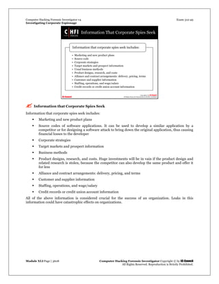Computer Hacking Forensic Investigator v4 Exam 312-49
Investigating Corporate Espionage
Module XLI Page | 3608 Computer Hacking Forensic Investigator Copyright © by EC-Council
All Rights Reserved. Reproduction is Strictly Prohibited. 
 Information that Corporate Spies Seek
Information that corporate spies seek includes:
 Marketing and new product plans
 Source codes of software applications. It can be used to develop a similar application by a
competitor or for designing a software attack to bring down the original application, thus causing
financial losses to the developer
 Corporate strategies
 Target markets and prospect information
 Business methods
 Product designs, research, and costs. Huge investments will be in vain if the product design and
related research is stolen, because the competitor can also develop the same product and offer it
for less
 Alliance and contract arrangements: delivery, pricing, and terms
 Customer and supplier information
 Staffing, operations, and wage/salary
 Credit records or credit union account information
All of the above information is considered crucial for the success of an organization. Leaks in this
information could have catastrophic effects on organizations.
 