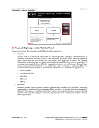 Computer Hacking Forensic Investigator v4 Exam 312-49
Investigating Corporate Espionage
Module XLI Page | 3609 Computer Hacking Forensic Investigator Copyright © by EC-Council
All Rights Reserved. Reproduction is Strictly Prohibited. 
 Corporate Espionage: Insider/Outsider Threat
Corporate espionage threats can be classified into two basic categories:
 Insiders:
Insiders such as IT personnel, contractors, and other disgruntled employees who can be lured by
monetary benefits are the main targets of corporate spies. An insider threat is always considered
more potent than the outer threats because insiders have legitimate access to the  facilities,
information, computers, and networks. According to the available study reports, almost 85% of
espionage cases originate from within the organization. Insiders can easily misuse their privileges
to leak out sensitive information or can collaborate with an outsider in espionage. There are
several factors that may prompt an insider to sell information to a competitor or spy, such as:
o Lack of loyalty
o Job dissatisfaction
o Boredom
o Mischief
o Money
 Outsiders:
Outsiders include corporate spies, attackers, and attackers, who have been hired by a competing
organization or motivated by personal gain. These people try to intrude into the organization’s
affairs for the purpose of stealing sensitive information. An outsider can enter a company through
Internet connection lines, physical break-ins, or partner (vendor, customer, or reseller) networks
of the organization.
 